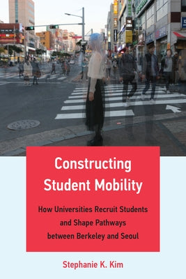 Constructing Student Mobility: How Universities Recruit Students and Shape Pathways Between Berkeley and Seoul by Kim, Stephanie K.