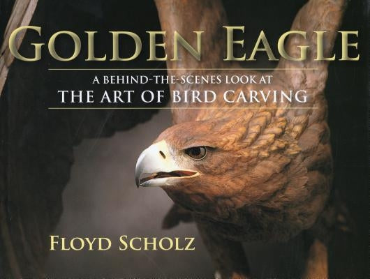 The Golden Eagle: A Behind-The-Scenes Look at the Art of Bird Carving by Scholz, Floyd