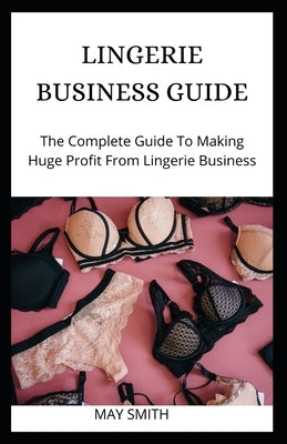 Lingerie Business Guide: The Complete Guide To Making Huge Profit From Lingerie Business by Smith, May