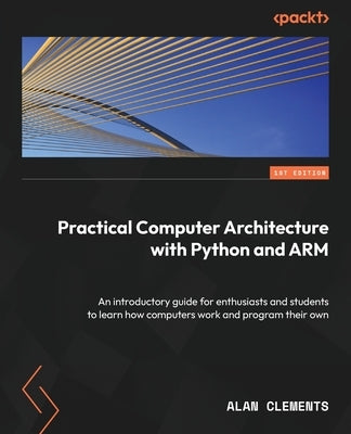 Practical Computer Architecture with Python and ARM: An introductory guide for enthusiasts and students to learn how computers work and program their by Clements, Alan