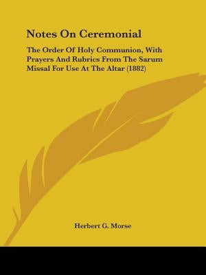 Notes On Ceremonial: The Order Of Holy Communion, With Prayers And Rubrics From The Sarum Missal For Use At The Altar (1882) by Morse, Herbert G.