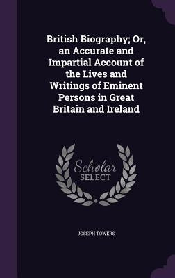 British Biography; Or, an Accurate and Impartial Account of the Lives and Writings of Eminent Persons in Great Britain and Ireland by Towers, Joseph