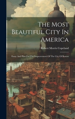 The Most Beautiful City In America: Essay And Plan For The Improvement Of The City Of Boston by Copeland, Robert Morris 1830-1874