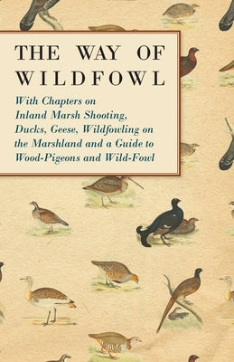 The Way of Wildfowl - With Chapters on Inland Marsh Shooting, Ducks, Geese, Wildfowling on the Marshland and a Guide to Wood-Pigeons and Wild-Fowl by Various