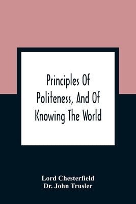 Principles Of Politeness, And Of Knowing The World; Containing Every Instruction Necessary To Complete The Gentleman And Man Of Fashion, To Teach Him by Chesterfield, Lord