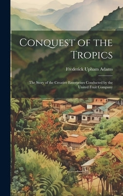 Conquest of the Tropics: The Story of the Creative Enterprises Conducted by the United Fruit Company by Adams, Frederick Upham