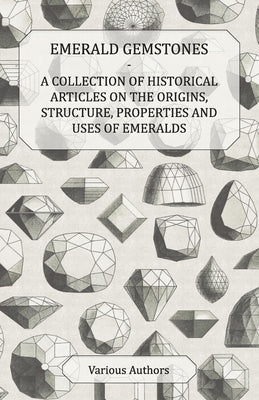 Emerald Gemstones - A Collection of Historical Articles on the Origins, Structure, Properties and Uses of Emeralds by Various