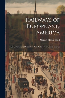 Railways of Europe and America: Or, Government Ownership. With Notes From Official Sources by Todd, Marion Marsh