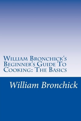 William Bronchick's Beginner's Guide To Cooking: The Basics: How To Cook The Basic Meals Everyone Should Know by Bronchick, William