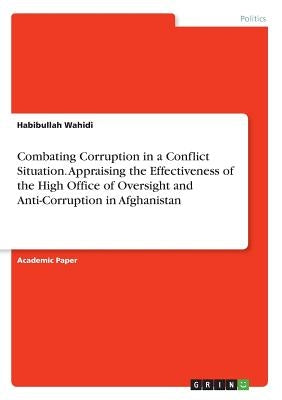 Combating Corruption in a Conflict Situation. Appraising the Effectiveness of the High Office of Oversight and Anti-Corruption in Afghanistan by Wahidi, Habibullah