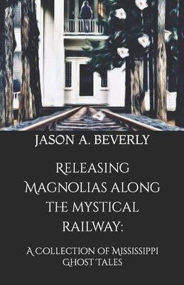 Releasing Magnolias along the Mystical Railway: A Collection of Mississippi Ghost Tales by Beverly, Jason a.