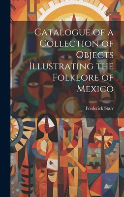 Catalogue of a Collection of Objects Illustrating the Folklore of Mexico by Starr, Frederick