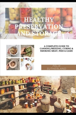 Healthy Preservation and Storage: A Complete Guide to Canning, Freezing, Curing & Smoking Meat, Fish & Game by Sutherland, Felix