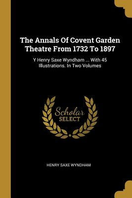 The Annals Of Covent Garden Theatre From 1732 To 1897: Y Henry Saxe Wyndham ... With 45 Illustrations. In Two Volumes by Wyndham, Henry Saxe