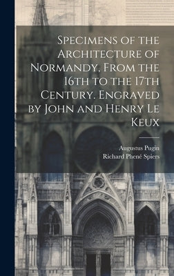 Specimens of the Architecture of Normandy, From the 16th to the 17th Century. Engraved by John and Henry Le Keux by Pugin, Augustus