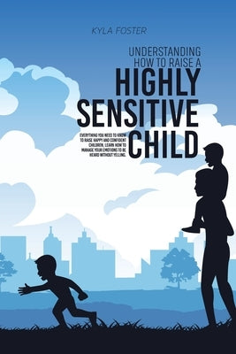 Understanding How To Raise A Highly Sensitive Child: Everything You Need To Know To Raise Happy And Confident Children, Learn How To Manage Your Emoti by Foster, Kyla