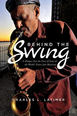 Behind The Swing: A Glimpse Into The Lives Of Some Of The World's Finest Jazz Musicians by Latimer, Charles L.