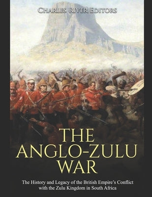 The Anglo-Zulu War: The History and Legacy of the British Empire's Conflict with the Zulu Kingdom in South Africa by Charles River