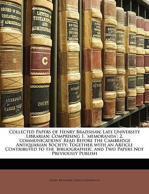 Collected Papers of Henry Bradshaw, Late University Librarian: Comprising 1. 'memoranda'; 2. 'communications' Read Before the Cambridge Antiquarian So by Bradshaw, Henry