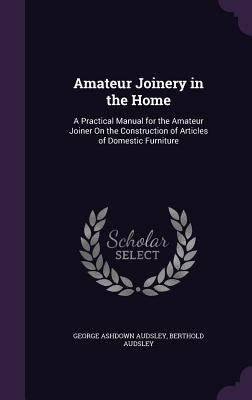 Amateur Joinery in the Home: A Practical Manual for the Amateur Joiner On the Construction of Articles of Domestic Furniture by Audsley, George Ashdown