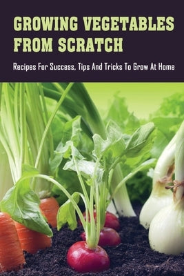 Growing Vegetables From Scratch: Recipes For Success, Tips And Tricks To Grow At Home: How To Grow Vegetables At Home Rooftop by Emard, Jenna