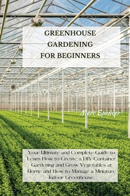 Greenhouse Gardening for Beginners: Your Ultimate and Complete Guide to Learn How to Create a DIY Container Gardening and Grow Vegetables at Home and by Spencer, Marc