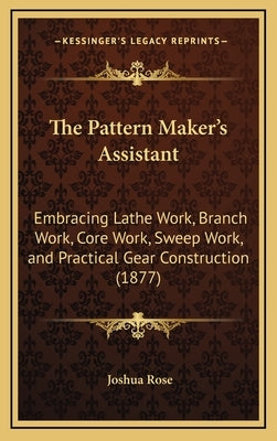 The Pattern Maker's Assistant: Embracing Lathe Work, Branch Work, Core Work, Sweep Work, and Practical Gear Construction (1877) by Rose, Joshua