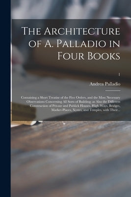 The Architecture of A. Palladio in Four Books: Containing a Short Treatise of the Five Orders, and the Most Necessary Observations Concerning All Sort by Palladio, Andrea 1508-1580 Leoni