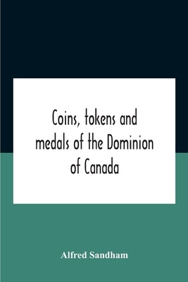 Coins, Tokens And Medals Of The Dominion Of Canada by Sandham, Alfred