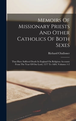 Memoirs Of Missionary Priests And Other Catholics Of Both Sexes: That Have Suffered Death In England On Religious Accounts From The Year Of Our Lord, by Challoner, Richard