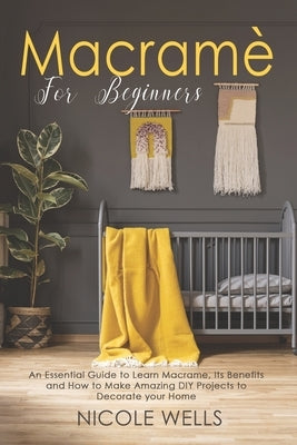 Macramé For Beginners: An Essential Guide to Learn Macrame, Its Benefits and How to Make Amazing DIY Projects to Decorate your Home by Wells, Nicole