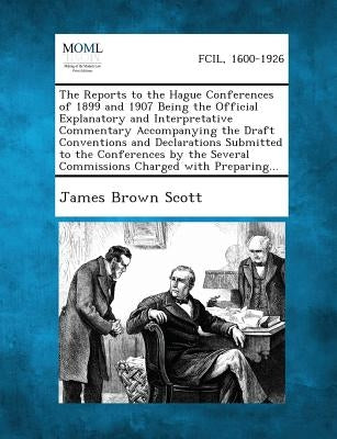 The Reports to the Hague Conferences of 1899 and 1907 Being the Official Explanatory and Interpretative Commentary Accompanying the Draft Conventions by Scott, James Brown