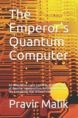 The Emperor's Quantum Computer: An Alternative Light-Centered Interpretation of Quanta, Superposition, Entanglement and the Computing That Arises from by Malik, Pravir