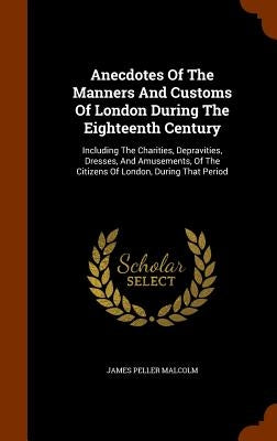 Anecdotes Of The Manners And Customs Of London During The Eighteenth Century: Including The Charities, Depravities, Dresses, And Amusements, Of The Ci by Malcolm, James Peller