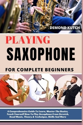 Playing Saxophone for Complete Beginners: A Comprehensive Guide To Learn, Master The Basics, Teach Yourself How To Play Saxophone From Scratch, Read M by Kutch, Demond