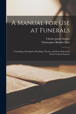 A Manual for Use at Funerals: Consisting of Scripture Readings, Poems, and Prose Selections From Various Sources by Staples, Charles Jason