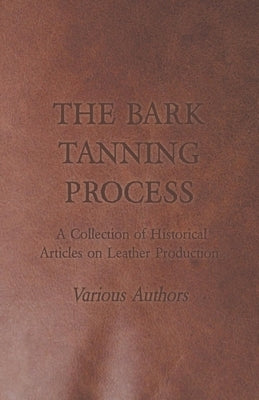 The Bark Tanning Process - A Collection of Historical Articles on Leather Production by Various