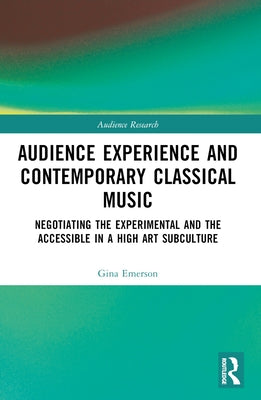 Audience Experience and Contemporary Classical Music: Negotiating the Experimental and the Accessible in a High Art Subculture by Emerson, Gina