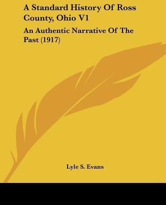 A Standard History Of Ross County, Ohio V1: An Authentic Narrative Of The Past (1917) by Evans, Lyle S.