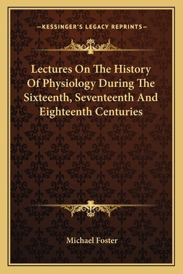 Lectures On The History Of Physiology During The Sixteenth, Seventeenth And Eighteenth Centuries by Foster, Michael