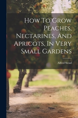 How To Grow Peaches, Nectarines, And Apricots, In Very Small Gardens by Stead, Alfred