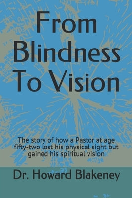 From Blindness To Vision: This is a story of how a 52 year old Pastor lost his physical sight and gained his spiritual vision by Blakeney, Howard D.