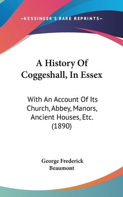 A History Of Coggeshall, In Essex: With An Account Of Its Church, Abbey, Manors, Ancient Houses, Etc. (1890) by Beaumont, George Frederick