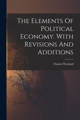 The Elements Of Political Economy. With Revisions And Additions by Wayland, Francis