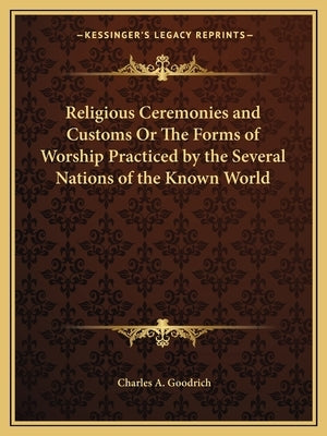 Religious Ceremonies and Customs Or The Forms of Worship Practiced by the Several Nations of the Known World by Goodrich, Charles A.