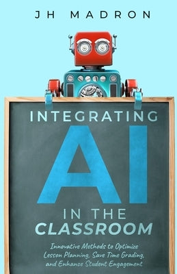 Integrating AI in the Classroom: Innovative Methods to Optimize Lesson Planning, Save Time Grading, and Enhance Student Engagement by Madron, Jh