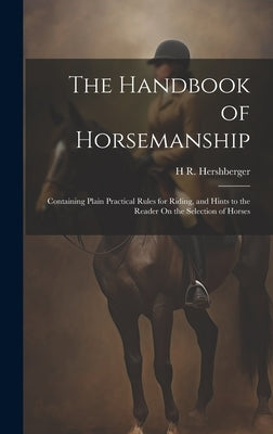 The Handbook of Horsemanship: Containing Plain Practical Rules for Riding, and Hints to the Reader On the Selection of Horses by Hershberger, H. R.