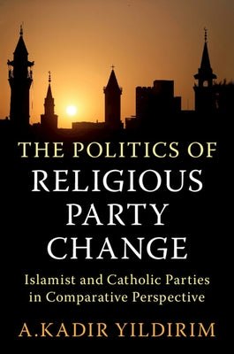 The Politics of Religious Party Change: Islamist and Catholic Parties in Comparative Perspective by Yildirim, A. Kadir