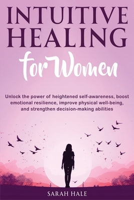 Intuitive Healing for Women: Unlock the Power of Heightened Self-Awareness, Boost Emotional Resilience, Improve Physical Well-Being, and Strengthen by Hale, Sarah