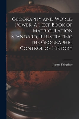 Geography and World Power. A Text-book of Matriculation Standard, Illustrating the Geographic Control of History by Fairgrieve, James